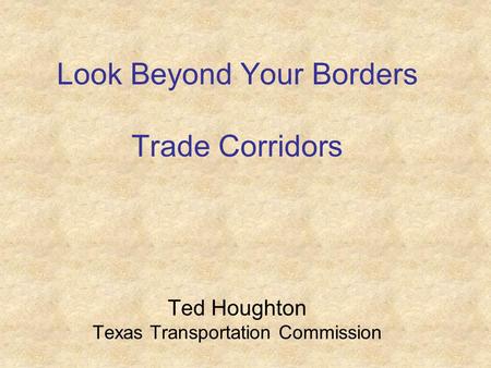 Look Beyond Your Borders Trade Corridors Ted Houghton Texas Transportation Commission.