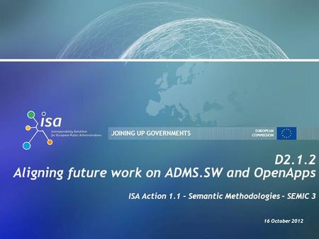 JOINING UP GOVERNMENTS EUROPEAN COMMISSION D2.1.2 Aligning future work on ADMS.SW and OpenApps ISA Action 1.1 - Semantic Methodologies - SEMIC 3 16 October.