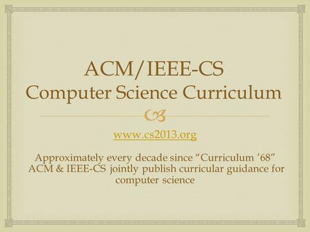  ACM/IEEE-CS Computer Science Curriculum www.cs2013.org Approximately every decade since “Curriculum ’68” ACM & IEEE-CS jointly publish curricular guidance.