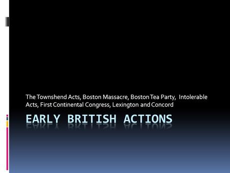 The Townshend Acts, Boston Massacre, Boston Tea Party, Intolerable Acts, First Continental Congress, Lexington and Concord Early British Actions.