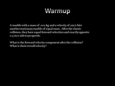 A marble with a mass of.002 kg and a velocity of 2m/s hits another stationary marble of equal mass. After the elastic collision, they have equal forward.