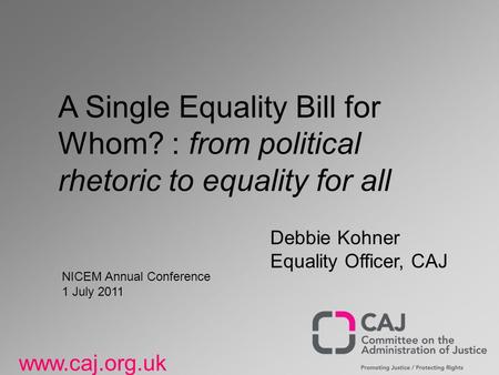 Www.caj.org.uk A Single Equality Bill for Whom? : from political rhetoric to equality for all Debbie Kohner Equality Officer, CAJ NICEM Annual Conference.