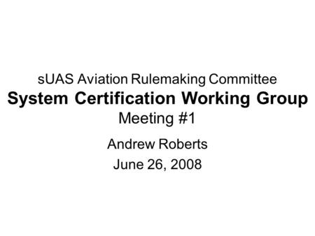 SUAS Aviation Rulemaking Committee System Certification Working Group Meeting #1 Andrew Roberts June 26, 2008.