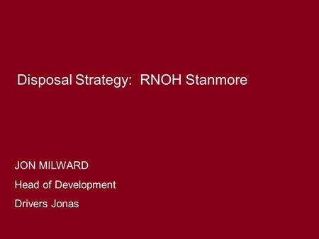 JON MILWARD Head of Development Drivers Jonas Disposal Strategy: RNOH Stanmore.