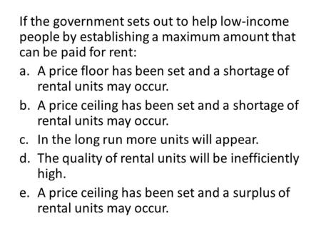 If the government sets out to help low-income people by establishing a maximum amount that can be paid for rent: A price floor has been set and a shortage.