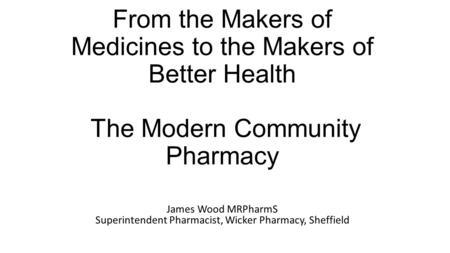 From the Makers of Medicines to the Makers of Better Health The Modern Community Pharmacy James Wood MRPharmS Superintendent Pharmacist, Wicker Pharmacy,