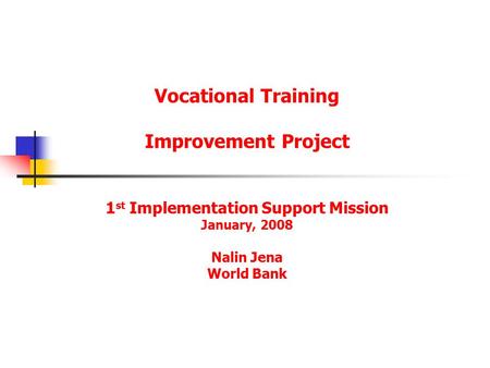 Vocational Training Improvement Project 1 st Implementation Support Mission January, 2008 Nalin Jena World Bank.