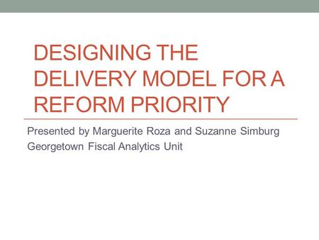 DESIGNING THE DELIVERY MODEL FOR A REFORM PRIORITY Presented by Marguerite Roza and Suzanne Simburg Georgetown Fiscal Analytics Unit.