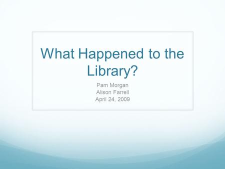 What Happened to the Library? Pam Morgan Alison Farrell April 24, 2009.