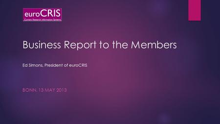 Business Report to the Members Ed Simons, President of euroCRIS BONN, 13 MAY 2013.