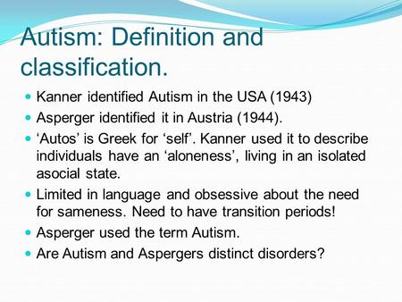 Autism: Definition and classification. Kanner identified Autism in the USA (1943) Asperger identified it in Austria (1944). ‘Autos’ is Greek for ‘self’.