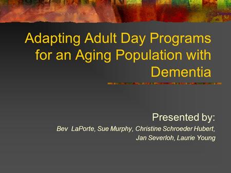 Adapting Adult Day Programs for an Aging Population with Dementia Presented by: Bev LaPorte, Sue Murphy, Christine Schroeder Hubert, Jan Severloh, Laurie.