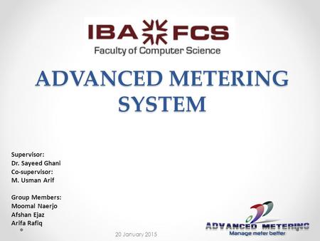 ADVANCED METERING SYSTEM Supervisor: Dr. Sayeed Ghani Co-supervisor: M. Usman Arif Group Members: Moomal Naerjo Afshan Ejaz Arifa Rafiq 20 January 2015.