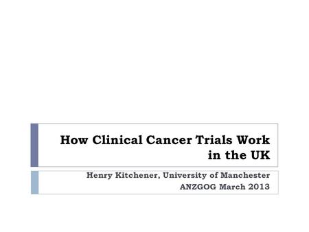 How Clinical Cancer Trials Work in the UK Henry Kitchener, University of Manchester ANZGOG March 2013.