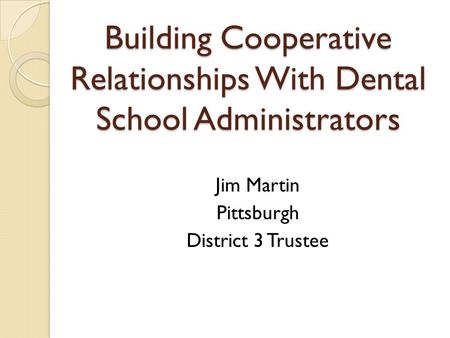 Building Cooperative Relationships With Dental School Administrators Jim Martin Pittsburgh District 3 Trustee.