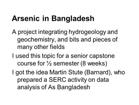 Arsenic in Bangladesh A project integrating hydrogeology and geochemistry, and bits and pieces of many other fields I used this topic for a senior capstone.