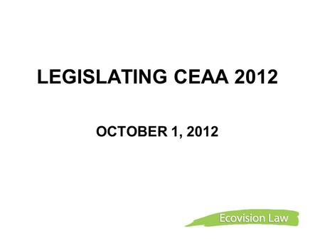 LEGISLATING CEAA 2012 OCTOBER 1, 2012. Overview CEAA Seven-year Review ENGO Engagement in Seven-year Review Industry Engagement in Seven-year Review Environment.