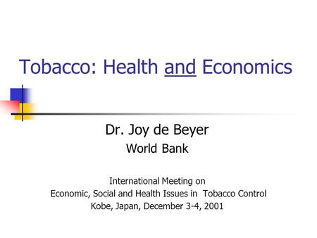 Tobacco: Health and Economics Dr. Joy de Beyer World Bank International Meeting on Economic, Social and Health Issues in Tobacco Control Kobe, Japan, December.