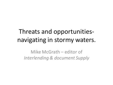 Threats and opportunities- navigating in stormy waters. Mike McGrath – editor of Interlending & document Supply.