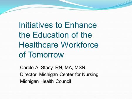 Initiatives to Enhance the Education of the Healthcare Workforce of Tomorrow Carole A. Stacy, RN, MA, MSN Director, Michigan Center for Nursing Michigan.