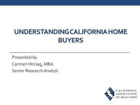 UNDERSTANDING CALIFORNIA HOME BUYERS Presented by Carmen Hirciag, MBA Senior Research Analyst.