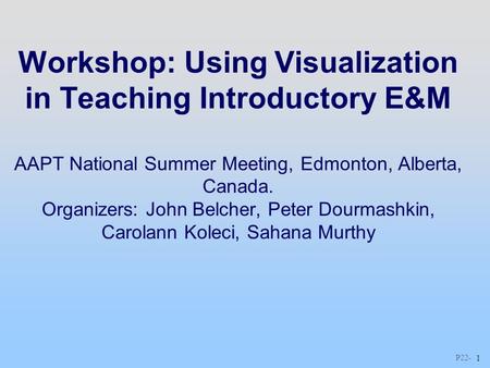 P22 - 1 Workshop: Using Visualization in Teaching Introductory E&M AAPT National Summer Meeting, Edmonton, Alberta, Canada. Organizers: John Belcher, Peter.