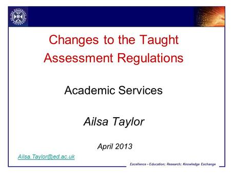 Excellence - Education; Research; Knowledge Exchange Changes to the Taught Assessment Regulations Academic Services Ailsa Taylor April 2013