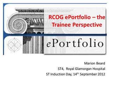 RCOG ePortfolio – the Trainee Perspective Marion Beard ST4, Royal Glamorgan Hospital ST Induction Day, 14 th September 2012.