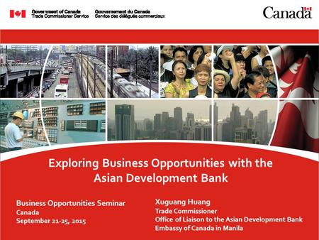 Exploring Business Opportunities with the Asian Development Bank Business Opportunities Seminar Canada September 21-25, 2015 Xuguang Huang Trade Commissioner.