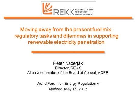 Moving away from the present fuel mix: regulatory tasks and dilemmas in supporting renewable electricity penetration Péter Kaderják Director, REKK Alternate.