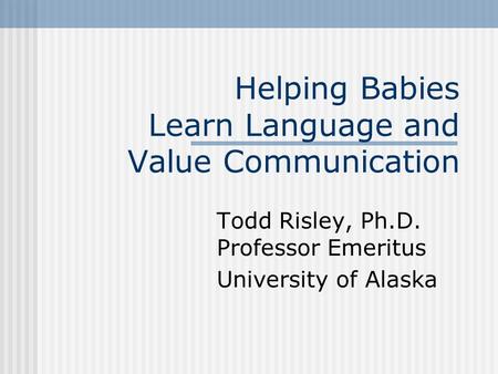 Helping Babies Learn Language and Value Communication Todd Risley, Ph.D. Professor Emeritus University of Alaska.