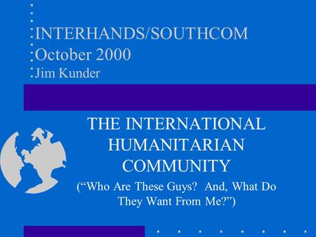 INTERHANDS/SOUTHCOM October 2000 Jim Kunder THE INTERNATIONAL HUMANITARIAN COMMUNITY (“Who Are These Guys? And, What Do They Want From Me?”)