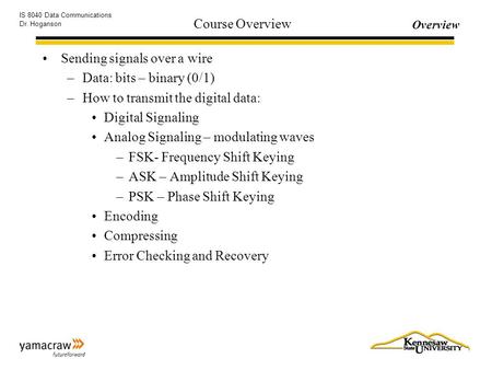 Overview IS 8040 Data Communications Dr. Hoganson Course Overview Sending signals over a wire –Data: bits – binary (0/1) –How to transmit the digital data: