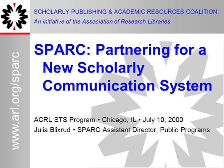 1 www.arl.org/sparc SPARC: Partnering for a New Scholarly Communication System ACRL STS Program Chicago, IL July 10, 2000 Julia Blixrud SPARC Assistant.