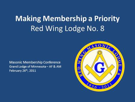 Making Membership a Priority Red Wing Lodge No. 8 Masonic Membership Conference Grand Lodge of Minnesota – AF & AM February 26 th, 2011.