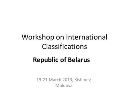 Workshop on International Classifications 19-21 March 2013, Kishinev, Moldova Republic of Belarus.