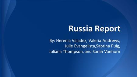 Russia Report By: Herenia Valadez, Valeria Andrews, Julie Evangelista,Sabrina Puig, Juliana Thompson, and Sarah Vanhorn.