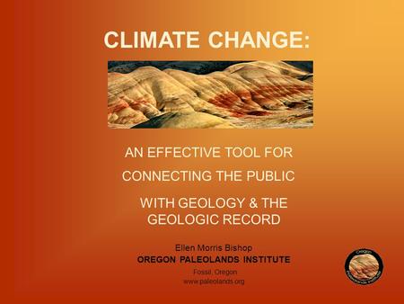 CLIMATE CHANGE: AN EFFECTIVE TOOL FOR CONNECTING THE PUBLIC WITH GEOLOGY & THE GEOLOGIC RECORD Ellen Morris Bishop OREGON PALEOLANDS INSTITUTE Fossil,