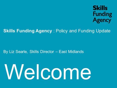 Welcome Skills Funding Agency : Policy and Funding Update By Liz Searle, Skills Director – East Midlands.