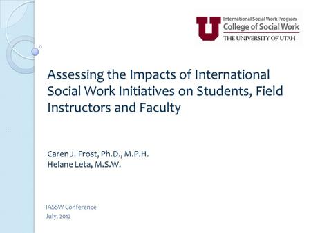 Assessing the Impacts of International Social Work Initiatives on Students, Field Instructors and Faculty Caren J. Frost, Ph.D., M.P.H. Helane Leta, M.S.W.