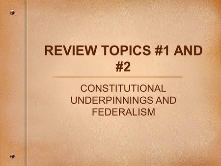 REVIEW TOPICS #1 AND #2 CONSTITUTIONAL UNDERPINNINGS AND FEDERALISM.