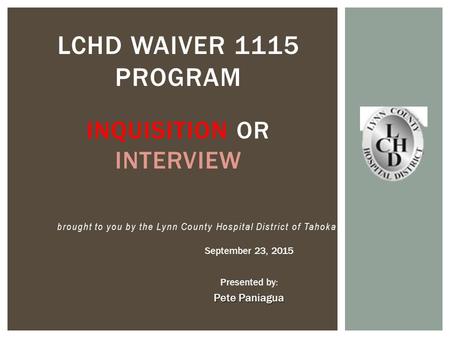 September 23, 2015 Presented by: Pete Paniagua LCHD WAIVER 1115 PROGRAM INQUISITION OR INTERVIEW brought to you by the Lynn County Hospital District of.