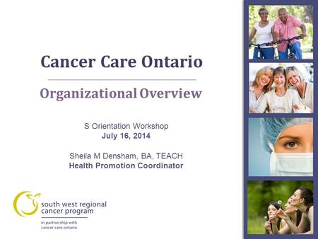 Cancer Care Ontario A Organizational Overview S Orientation Workshop July 16, 2014 Sheila M Densham, BA, TEACH Health Promotion Coordinator.