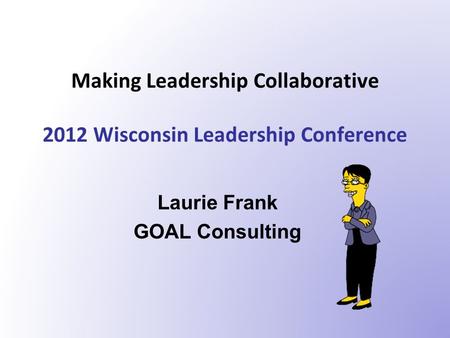 Making Leadership Collaborative 2012 Wisconsin Leadership Conference Laurie Frank GOAL Consulting.