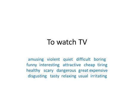 To watch TV amusing violent quiet difficult boring funny interesting attractive cheap tiring healthy scary dangerous great expensive disgusting tasty relaxing.