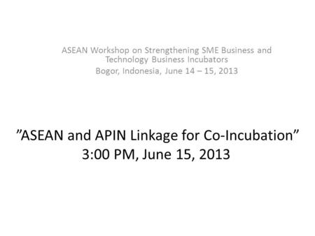 ”ASEAN and APIN Linkage for Co-Incubation” 3:00 PM, June 15, 2013 ASEAN Workshop on Strengthening SME Business and Technology Business Incubators Bogor,