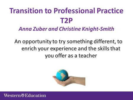 Transition to Professional Practice T2P Anna Zuber and Christine Knight-Smith An opportunity to try something different, to enrich your experience and.