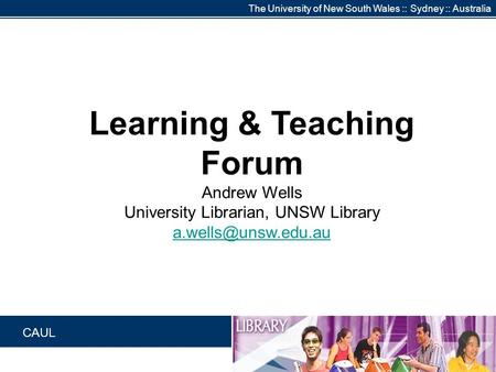 The University of New South Wales :: Sydney :: Australia CAUL Learning & Teaching Forum Andrew Wells University Librarian, UNSW Library