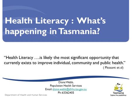 Health Literacy : What’s happening in Tasmania? “Health Literacy ….is likely the most significant opportunity that currently exists to improve individual,