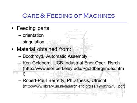 Care & Feeding of Machines Feeding parts –orientation –singulation Material obtained from: –Boothroyd, Automatic Assembly –Ken Goldberg, UCB Industrial.